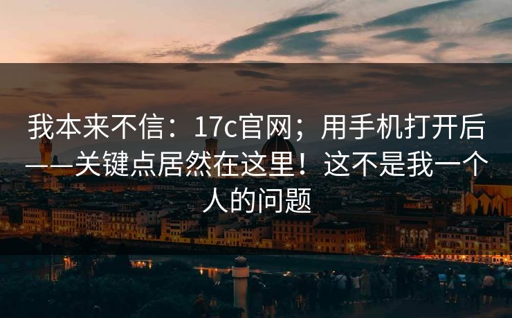 我本来不信:17c官网;用手机打开后——关键点居然在这里!这不是我一个人的问题 我本来不信:17c官网;用手机打开后——关键点居然在这里!这不是我一个人的问题