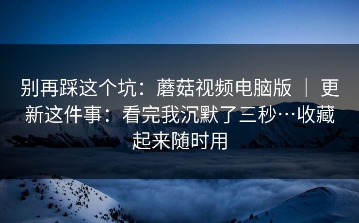 别再踩这个坑：蘑菇视频电脑版 ｜ 更新这件事：看完我沉默了三秒…收藏起来随时用