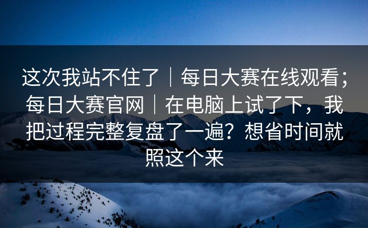 这次我站不住了|每日大赛在线观看;每日大赛官网|在电脑上试了下,我把过程完整复盘了一遍?想省时间就照这个来 这次我站不住了|每日大赛在线观看;每日大赛官网|在电脑上试了下,我把过程完整复盘了一遍?想省时间就照这个来