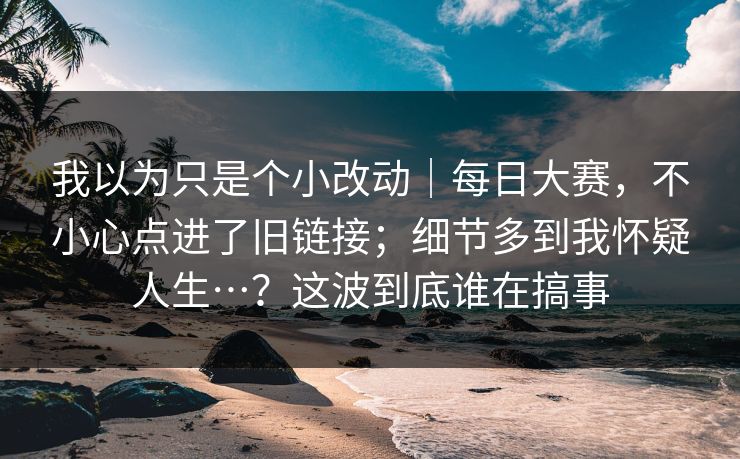 我以为只是个小改动|每日大赛,不小心点进了旧链接;细节多到我怀疑人生…?这波到底谁在搞事 我以为只是个小改动|每日大赛,不小心点进了旧链接;细节多到我怀疑人生…?这波到底谁在搞事