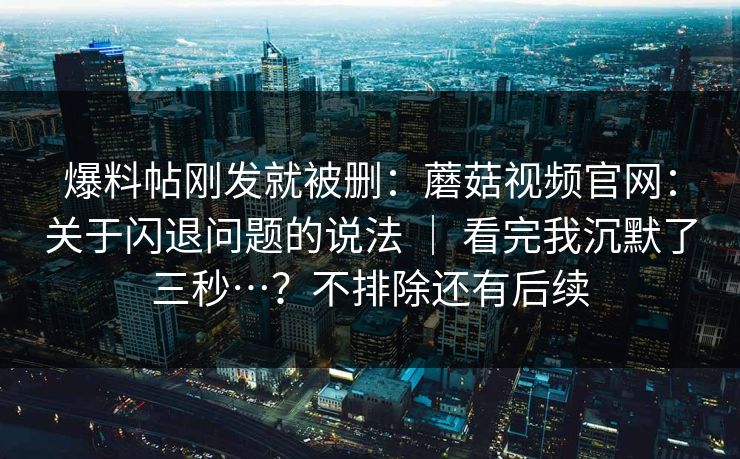 爆料帖刚发就被删:蘑菇视频官网:关于闪退问题的说法 | 看完我沉默了三秒…?不排除还有后续 爆料帖刚发就被删:蘑菇视频官网:关于闪退问题的说法 | 看完我沉默了三秒…?不排除还有后续