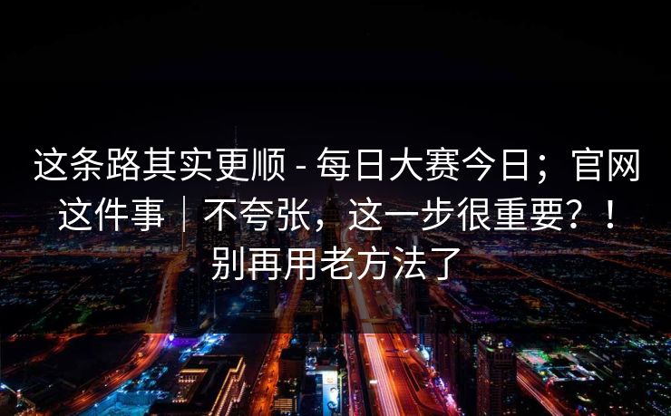 这条路其实更顺 - 每日大赛今日；官网这件事｜不夸张，这一步很重要？！别再用老方法了