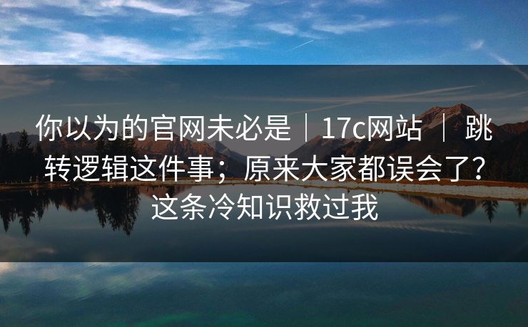 你以为的官网未必是|17c网站 | 跳转逻辑这件事;原来大家都误会了?这条冷知识救过我 你以为的官网未必是|17c网站 | 跳转逻辑这件事;原来大家都误会了?这条冷知识救过我