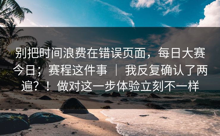 别把时间浪费在错误页面,每日大赛今日;赛程这件事 | 我反复确认了两遍?!做对这一步体验立刻不一样 别把时间浪费在错误页面,每日大赛今日;赛程这件事 | 我反复确认了两遍?!做对这一步体验立刻不一样