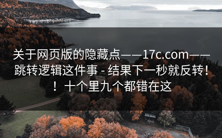 关于网页版的隐藏点——17c.com——跳转逻辑这件事 - 结果下一秒就反转!!十个里九个都错在这 关于网页版的隐藏点——17c.com——跳转逻辑这件事 - 结果下一秒就反转!!十个里九个都错在这