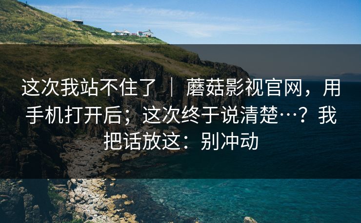 这次我站不住了 | 蘑菇影视官网,用手机打开后;这次终于说清楚…?我把话放这:别冲动 这次我站不住了 | 蘑菇影视官网,用手机打开后;这次终于说清楚…?我把话放这:别冲动