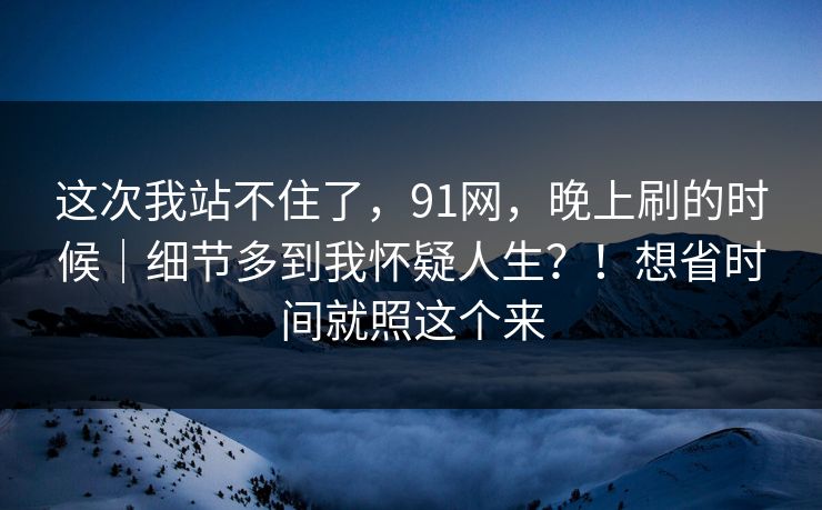 这次我站不住了,91网,晚上刷的时候|细节多到我怀疑人生?!想省时间就照这个来 这次我站不住了,91网,晚上刷的时候|细节多到我怀疑人生?!想省时间就照这个来