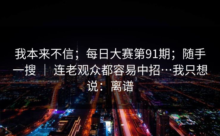 我本来不信；每日大赛第91期；随手一搜 ｜ 连老观众都容易中招…我只想说：离谱