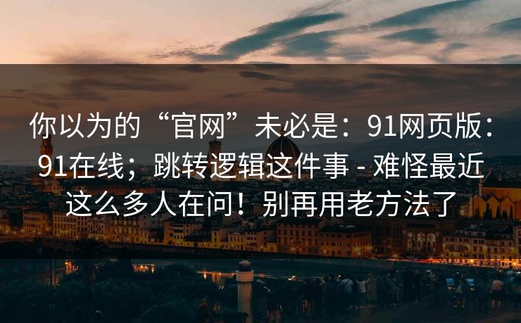 你以为的“官网”未必是：91网页版：91在线；跳转逻辑这件事 - 难怪最近这么多人在问！别再用老方法了